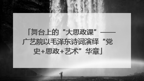 舞台上的“大思政课”——广艺院以毛泽东诗词演绎“党史+思政+艺术”华章