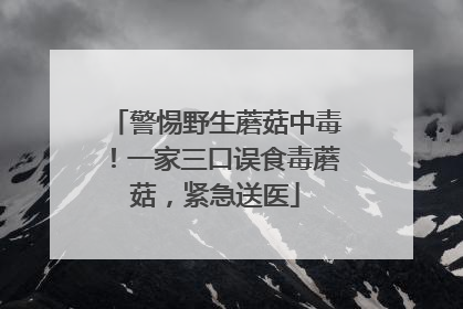 警惕野生蘑菇中毒！一家三口误食毒蘑菇，紧急送医