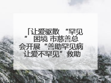 让爱驱散 “罕见” 困境 市慈善总会开展“善助罕见病 让爱不罕见”救助慰问活动
