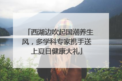 西湖边吹起国潮养生风，多学科专家携手送上夏日健康大礼