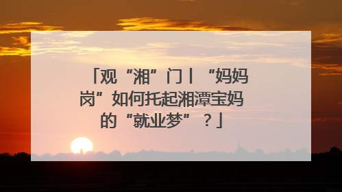 观“湘”门丨“妈妈岗”如何托起湘潭宝妈的“就业梦”？