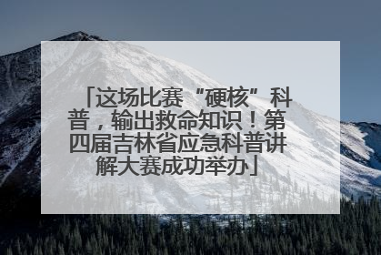 这场比赛“硬核”科普，输出救命知识！第四届吉林省应急科普讲解大赛成功举办