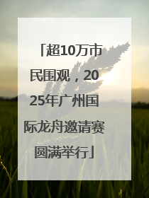 超10万市民围观，2025年广州国际龙舟邀请赛圆满举行