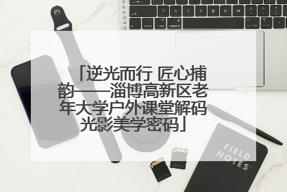 逆光而行 匠心捕韵——淄博高新区老年大学户外课堂解码光影美学密码