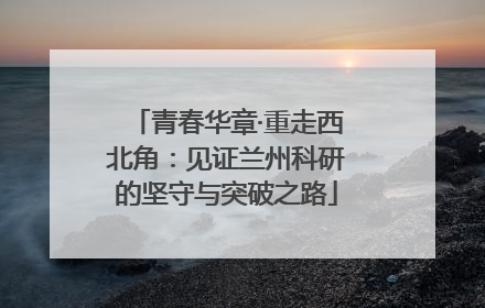 青春华章·重走西北角：见证兰州科研的坚守与突破之路