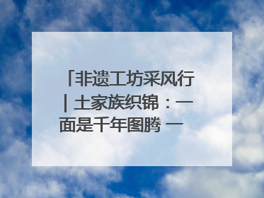 非遗工坊采风行｜土家族织锦：一面是千年图腾 一面是幸福画卷