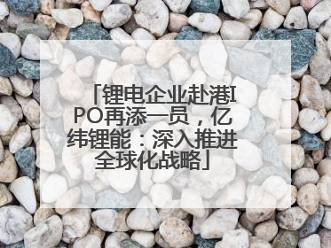锂电企业赴港IPO再添一员，亿纬锂能：深入推进全球化战略
