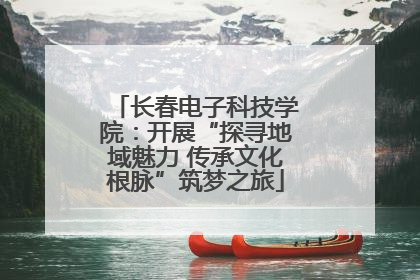长春电子科技学院：开展“探寻地域魅力 传承文化根脉”筑梦之旅