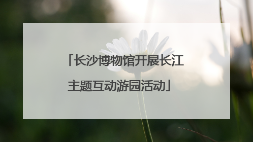 长沙博物馆开展长江主题互动游园活动