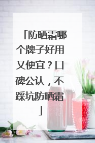 防晒霜哪个牌子好用又便宜？口碑公认，不踩坑防晒霜
