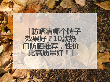 防晒霜哪个牌子效果好？10款热门防晒推荐，性价比高质量好！