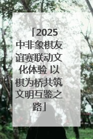 2025中非象棋友谊赛联动文化体验 以棋为桥共筑文明互鉴之路