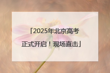 2025年北京高考正式开启！现场直击