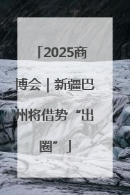 2025商博会｜新疆巴州将借势“出圈”