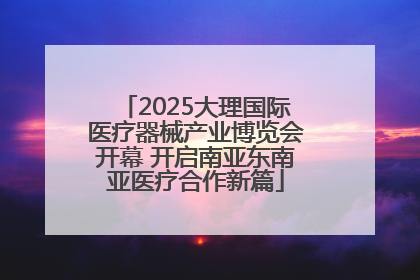2025大理国际医疗器械产业博览会开幕 开启南亚东南亚医疗合作新篇